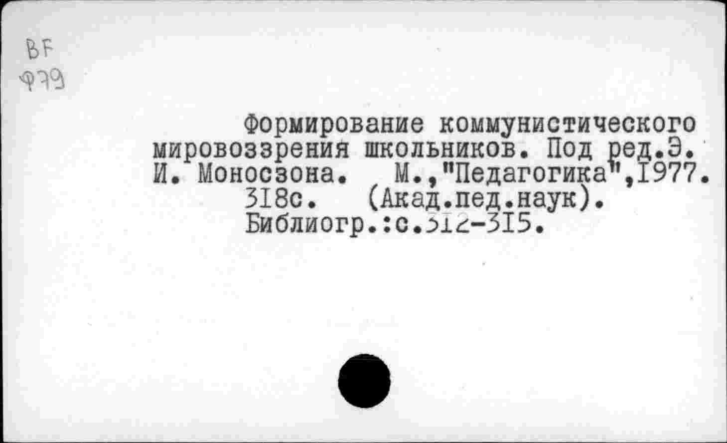 ﻿Формирование коммунистического мировоззрения школьников. Под ред.Э. И. Моносзона. М., "Педагогика1’,1977.
318с.	(Акад.пед.наук).
Библиогр. :с.г>1^-315.